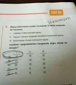 32 kromozom
5. Mayoz bölünmenin profaz I evresinde 16 tetrat oluşturan
bir hücrenin;
I.
metafaz Il'deki kromatit sayısı,
II. mayoz I sonucu oluşacak hücrelerin kromozom sayısı,
III. bölünmeden önceki kromozom sayısı
nicelikleri aşağıdakilerden hangisinde doğru olarak ve-
rilmiştir?
Opix
16
B) 32
E)
32
D) 16
32
TEST 02
||
16
16
16
8
8
32
16
32
16
16