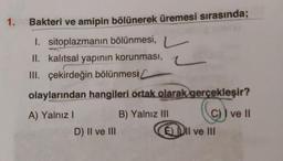 1.
Bakteri ve amipin bölünerek üremesi sırasında;
1. sitoplazmanın bölünmesi,
k
II. kalıtsal yapının korunması,
III. çekirdeğin bölünmesi
olaylarından hangileri ortak olarak gerçekleşir?
B) Yalnız III
@
A) Yalnız I
D) II ve III
EDII ve III
ve II