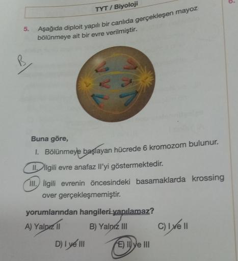 5.
TYT/ Biyoloji
Aşağıda diploit yapılı bir canlıda gerçekleşen mayoz
bölünmeye ait bir evre verilmiştir.
Buna göre,
1. Bölünmeye başlayan hücrede 6 kromozom bulunur.
II. ilgili evre anafaz Il'yi göstermektedir.
III. İlgili evrenin öncesindeki basamaklarda