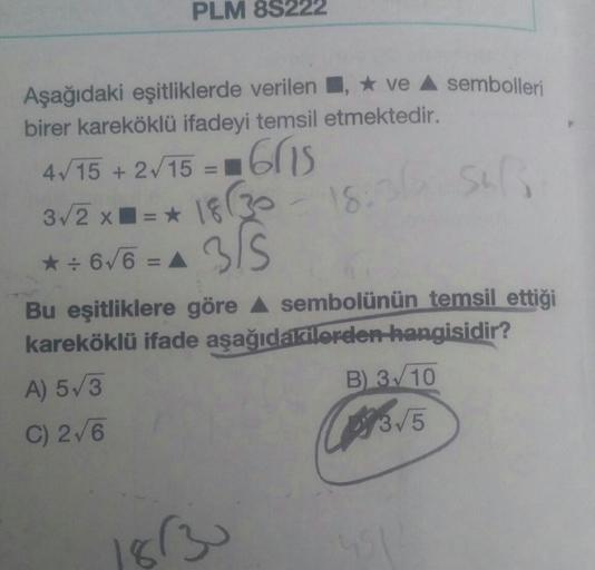 PLM 8S222
Aşağıdaki eşitliklerde verilen, ve A sembolleri
birer kareköklü ifadeyi temsil etmektedir.
4√15 + 2√/15 = = 615
3√/2 x==* 18 (30
18:3
sul
★÷6√6 = A
3/5
Bu eşitliklere göre ▲ sembolünün temsil ettiği
kareköklü ifade aşağıdakilerden hangisidir?
A) 