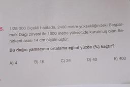 5. 1/25 000 ölçekli haritada, 2400 metre yüksekliğindeki Beşpar-
mak Dağı zirvesi ile 1000 metre yükseltide kurulmuş olan Se-
nirkent arası 14 cm ölçülmüştür.
Bu dağın yamacının ortalama eğimi yüzde (%) kaçtır?
A) 4
B) 16
C) 24
D) 40
E) 400