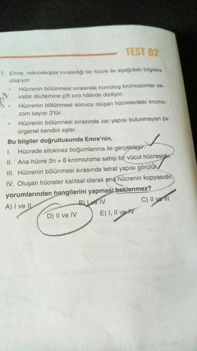 TEST 02
1. Emre, mikroskopta incelediği bir hücre ile aşağıdaki bilgilere
ulaşıyor.
.
N
.
Hücrenin bölünmesi sırasında homolog kromozomlar ek-
vator düzlemine çift sıra hâlinde diziliyor.
Hücrenin bölünmesi sonucu oluşan hücrelerdeki kromo-
zom sayısı 3'tü