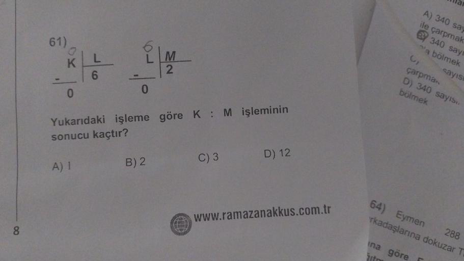8
61)
0
KLL
6
0
0
M
2
Yukarıdaki işleme göre K: M işleminin
sonucu kaçtır?
A) 1
B) 2
C) 3
D) 12
www.ramazanakkus.com.tr
3₁
A) 340 say
ile çarpmak
BY 340 sayr
a bölmek
çarpman
D) 340 sayıs..
bölmek
ina göre
žito
sayısı
64) Eymen
288
rkadaşlarına dokuzar T