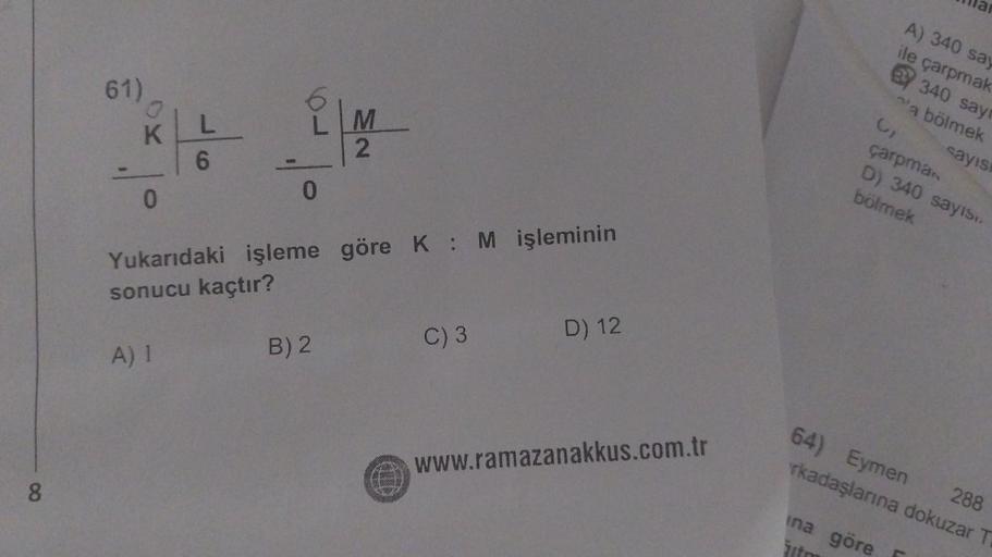 8
61)
0
KLL
6
0
0
M
2
Yukarıdaki işleme göre K: M işleminin
sonucu kaçtır?
A) 1
B) 2
C) 3
D) 12
www.ramazanakkus.com.tr
3₁
A) 340 say
ile çarpmak
BY 340 sayr
a bölmek
çarpman
D) 340 sayıs..
bölmek
ina göre
žito
sayısı
64) Eymen
288
rkadaşlarına dokuzar T