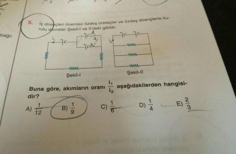 bağlı
5.
lç dirençleri önemsiz özdeş üreteçler ve özdeş dirençlerle ku-
rulu devreler Şekil-I ve Il'deki gibidir.
4 F
GA
www
Şekil-l
ww
Buna göre, akımların oranı
dir?
A) 1/22
B)
1₂
C)
i₁
12
>=
www
Şekil-II
aşağıdakilerden hangisi-
D) 1/
E)
2/3