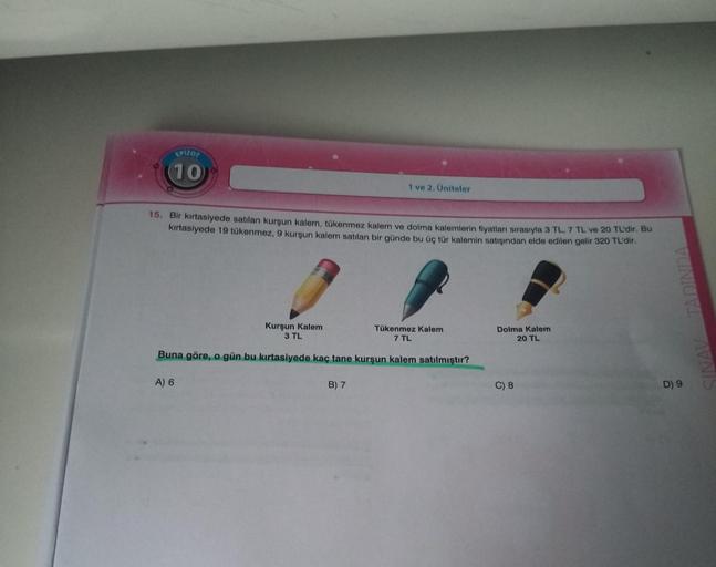 EPIZOT
(10)
15. Bir kırtasiyede satılan kurşun kalem, tükenmez kalem ve dolma kalemlerin fiyatları sırasıyla 3 TL, 7 TL ve 20 TL'dir. Bu
kırtasiyede 19 tükenmez, 9 kurşun kalem satılan bir günde bu üç tür kalemin satışından elde edilen gelir 320 TL'dir.
1 