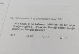 ngisi
15. 1a7b sayısının 5 ile bölümünden kalan 3'tür.
1a7b sayısı 6 ile kalansız bölünebilen bir sayı
olduğuna göre a + b'nin alabileceği değer aşağı-
dakilerden hangisi olamaz?
B) 10
A) 7
C) 13
D) 16