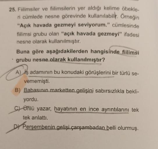 25. Fiilimsiler ve fiilimsilerin yer aldığı kelime öbekle-
ri cümlede nesne görevinde kullanılabilir. Örneğin
"Açık havada gezmeyi seviyorum." cümlesinde
fiilimsi grubu olan "açık havada gezmeyi" ifadesi
nesne olarak kullanılmıştır.
Buna göre aşağıdakilerd