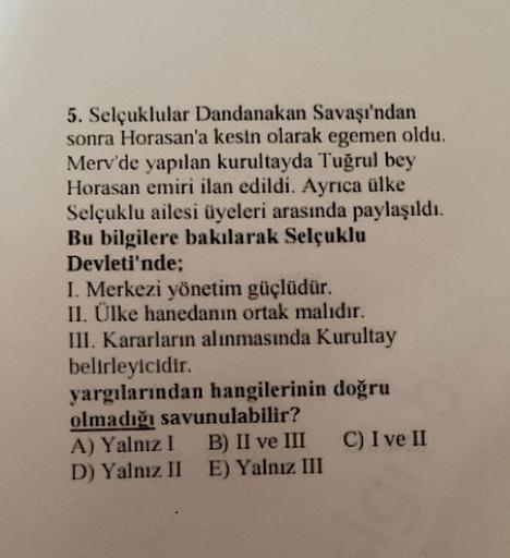 5. Selçuklular Dandanakan Savaşı'ndan
sonra Horasan'a kesin olarak egemen oldu.
Merv'de yapılan kurultayda Tuğrul bey
Horasan emiri ilan edildi. Ayrıca ülke
Selçuklu ailesi üyeleri arasında paylaşıldı.
Bu bilgilere bakılarak Selçuklu
Devleti'nde;
I. Merkez