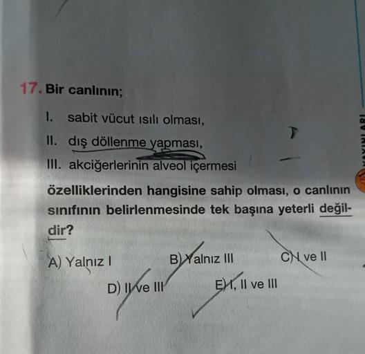 17. Bir canlının;
1. sabit vücut ısılı olması,
II. dış döllenme yapması,
III. akciğerlerinin alveol içermesi
özelliklerinden hangisine sahip olması, o canlının
sınıfının belirlenmesinde tek başına yeterli değil-
dir?
A) Yalnız I
D) II ve III
BYalnız III
T