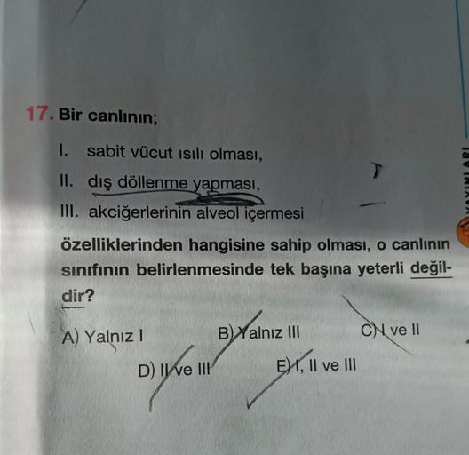 17. Bir canlının;
1. sabit vücut ısılı olması,
II. dış döllenme yapması,
III. akciğerlerinin alveol içermesi
özelliklerinden hangisine sahip olması, o canlının
sınıfının belirlenmesinde tek başına yeterli değil-
dir?
A) Yalnız I
D) II ve III
BYalnız III
T
