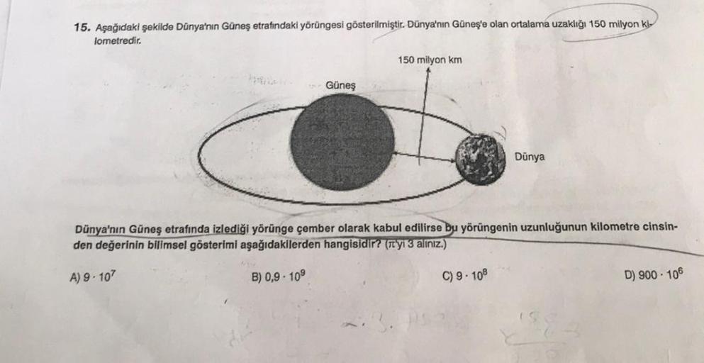 15. Aşağıdaki şekilde Dünya'nın Güneş etrafındaki yörüngesi gösterilmiştir. Dünya'nın Güneş'e olan ortalama uzaklığı 150 milyon ki
lometredir.
Güneş
A) 9-107
150 milyon km
Dünya
Dünya'nın Güneş etrafında izlediği yörünge çember olarak kabul edilirse bu yör