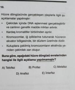 10.
Hücre döngüsünde gerçekleşen olaylarla ilgili şu
açıklamalar yapılmıştır:
Çekirdek içinde DNA eşlenmesi gerçekleştirilir
ve canlının genetik madde miktarı artırılır.
@
@
Kardeş kromatitler birbirinden ayrılır.
Kromozomlar, iğ ipliklerine tutunarak hücrenin
ekvator bölgesinde, bir düzlem üzerinde dizilir.
Kutuplara çekilmiş kromozomların etrafında ye-
niden çekirdek zarı oluşur.
Buna göre, aşağıdaki hücre döngüsü evrelerinden
hangisi ile ilgili açıklama yapılmamıştır?
B) Profaz
A) Telofaz
D) Anafaz
C) Metafaz
E) İnterfaz