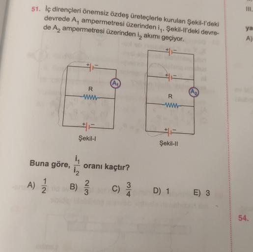 51. İç dirençleri önemsiz özdeş üreteçlerle kurulan Şekil-l'deki
devrede A, ampermetresi üzerinden i, Şekil-ll'deki devre-
de A₂ ampermetresi üzerinden i, akımı geçiyor.
Buna göre,
-2
A) 12/1
₁
1₂
B)
R
www
Şekil-l
oranı kaçtır?
2
3
C)
3
#F
R
www
Şekil-II
D