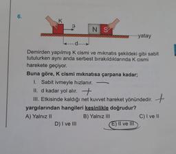 6.
K
9
*******
d
N S
Demirden yapılmış K cismi ve mıknatıs şekildeki gibi sabit
tutulurken aynı anda serbest bırakıldıklarında K cismi
harekete geçiyor.
Buna göre, K cismi mıknatısa çarpana kadar;
1. Sabit ivmeyle hızlanır.
D) I ve III
-
yatay
II. d kadar yol alır.
III. Etkisinde kaldığı net kuvvet hareket yönündedir. +
yargılarından hangileri kesinlikle doğrudur?
A) Yalnız II
B) Yalnız III
E) II ve III
C) I ve II