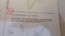 1-
CIL MATE
19. Bir kutuda mavi ve beyaz bilyeler vardır. Mavi bilyeler sa-
yıca beyaz bilyelerin 2
21
5
B
5x
'i kadardır.
Buna göre, sayıca beyaz bilyeler mavi bilyelerden,
mavi bilyelerin kaçta kaçı kadar fazladır?
300
34