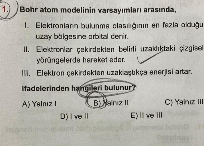 1.)
Bohr atom modelinin varsayımları arasında,
1. Elektronların bulunma olasılığının en fazla olduğu
uzay bölgesine orbital denir.
II. Elektronlar çekirdekten belirli uzaklıktaki çizgisel
yörüngelerde hareket eder.
III. Elektron çekirdekten uzaklaştıkça en