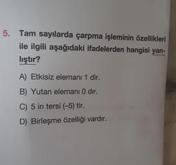 5. Tam sayılarda çarpma işleminin özellikleri
ile ilgili aşağıdaki ifadelerden hangisi yan-
lıştır?
A) Etkisiz elemanı 1 dir.
B) Yutan elemanı 0 dir.
C) 5 in tersi (-5) tir.
D) Birleşme özelliği vardır.