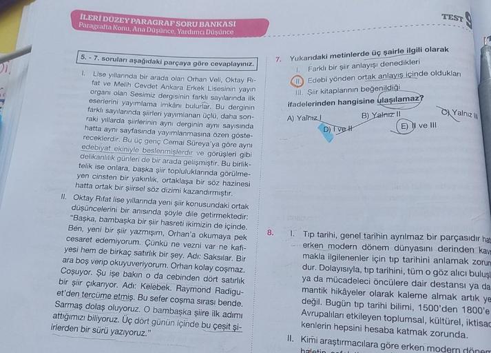 İLERİ DÜZEY PARAGRAF SORU BANKASI
Paragrafta Konu, Ana Düşünce, Yardımcı Düşünce
5.-7. soruları aşağıdaki parçaya göre cevaplayınız.
Lise yıllarında bir arada olan Orhan Veli, Oktay Ri-
fat ve Melih Cevdet Ankara Erkek Lisesinin yayın
organı olan Sesimiz d