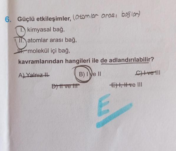 6. Güçlü etkileşimler, (atomlar arası bogior)
1. kimyasal bağ,
II. atomlar arası bağ,
molekül içi bağ,
kavramlarından hangileri ile de adlandırılabilir?
A) Yalnız II
B) I e II
Bytt ve ttt
E
C)+veill
E), Ive III