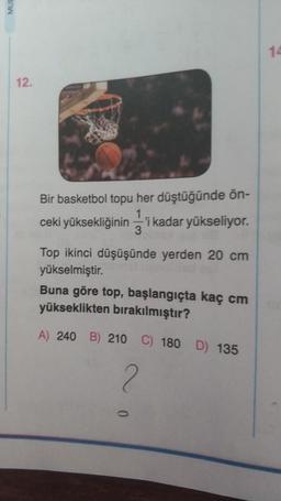 12.
Bir basketbol topu her düştüğünde ön-
1
ceki yüksekliğinin'i kadar yükseliyor.
3
Top ikinci düşüşünde yerden 20 cm
yükselmiştir.
Buna göre top, başlangıçta kaç cm
yükseklikten bırakılmıştır?
A) 240 B) 210 C) 180 D) 135