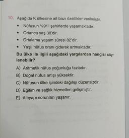 10. Aşağıda K ülkesine ait bazı özellikler verilmiştir.
● Nüfusun %91'i şehirlerde yaşamaktadır.
Ortanca yaş 38'dir.
Ortalama yaşam süresi 82'dir.
●
● Yaşlı nüfus oranı giderek artmaktadır.
Bu ülke ile ilgili aşağıdaki yargılardan hangisi söy-
lenebilir?
A) Aritmetik nüfus yoğunluğu fazladır.
B) Doğal nüfus artışı yüksektir.
C) Nüfusun ülke içindeki dağılışı düzensizdir.
D) Eğitim ve sağlık hizmetleri gelişmiştir.
E) Altıyapı sorunları yaşanır.