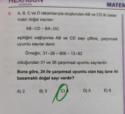 MATEM
9. A, B, C ve D rakamlarıyla oluşturulan AB ve CD iki basa-
maklı doğal sayıları
SAHINKAYA
AB CD= BA.DC
eşitliğini sağlıyorsa AB ve CD sayı çiftine, çarpımsal
uyumlu sayılar denir.
Örneğin; 31.26 = 806 = 13.62
olduğundan 31 ve 26 çarpımsal uyumlu sayılardır.
Buna göre, 24 ile çarpımsal uyumlu olan kaç tane iki
basamaklı doğal sayı vardır?
A) 2
B) 3
O
C) 4
D) 5 E) 6