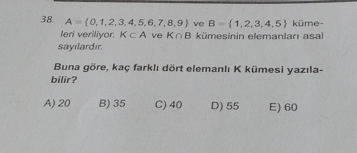 38.
A = {0, 1, 2, 3, 4, 5, 6, 7, 8, 9) ve B = {1,2,3,4,5) küme-
leri veriliyor. KCA ve KnB kümesinin elemanları asal
sayılardır.
Buna göre, kaç farklı dört elemanlı K kümesi yazıla-
bilir?
A) 20
B) 35
C) 40 D) 55 E) 60