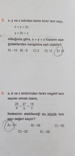 5. x, y ve z sıfırdan farklı birer tam sayı,
X = y + 2z
y = 2x + z
olduğuna göre, x + y + z toplamı aşa-
ğıdakilerden hangisine eşit olabilir?
A) -12 B)-5 C) 5 D) 12/E) 14
6. a, b ve c birbirinden farklı negatif tam
sayılar olmak üzere,
20 27 16
+ +
b C
a
ifadesinin alabileceği en küçük tam
sayı değeri kaçtır?
A) -41
D) -32
B) -38
E) -28
C) -35