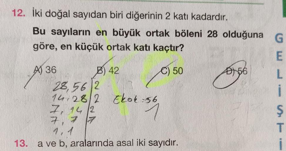 12. İki doğal sayıdan biri diğerinin 2 katı kadardır.
Bu sayıların en büyük ortak böleni 28 olduğuna
göre, en küçük ortak katı kaçtır?
A) 36
C) 50
13.
B) 42
28,56 2
14.28/2 Ekok:56
7, 142
1
7, 7 7
1.1
a ve b, aralarında asal iki sayıdır.
B) 56
G
E
L
i
S
T