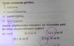 Farklı canlılarda görülen,
I. bölünme,
II. tomurcuklanma,
III. partenogenez,
IV. rejenerasyon
üreme çeşitlerinden hangileri, bir hücreden yeni
bir birey oluşturulmasını sağlar?
A) I ve III
B) II ve IV
D) I, III ve IV
C) I, II ve III
E) I, II, III ve IV