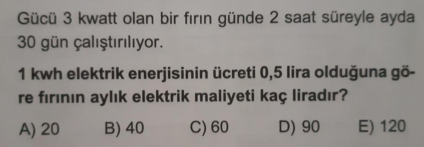 Gücü 3 kwatt olan bir fırın günde 2 saat süreyle ayda
30 gün çalıştırılıyor.
1 kwh elektrik enerjisinin ücreti 0,5 lira olduğuna gö-
re fırının aylık elektrik maliyeti kaç liradır?
A) 20
B) 40
C) 60
D) 90 E) 120