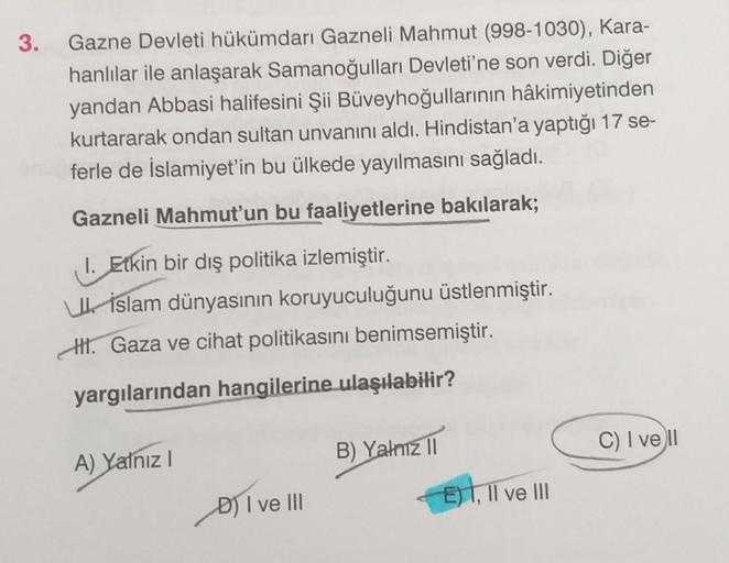 3.
Gazne Devleti hükümdarı Gazneli Mahmut (998-1030), Kara-
hanlılar ile anlaşarak Samanoğulları Devleti'ne son verdi. Diğer
yandan Abbasi halifesini Şii Büveyhoğullarının hâkimiyetinden
kurtararak ondan sultan unvanını aldı. Hindistan'a yaptığı 17 se-
fer