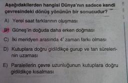 Aşağıdakilerden hangisi Dünya'nın sadece kendi
çevresindeki dönüş yönünün bir sonucudur?
A) Yerel saat farklarının oluşması
B) Güneş'in doğuda daha erken doğması
C) İki meridyen arasında 4' zaman farkı olması
D) Kutuplara doğru gidildikçe gurup ve tan süreleri-
nin uzamas!
E) Paralellerin çevre uzunluğunun kutuplara doğru
gidildikçe kısalması