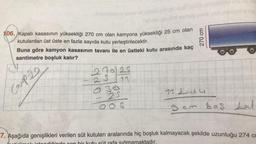 106. Kapalı kasasının yüksekliği 270 cm olan kamyona yüksekliği 25 cm olan
kutulardan üst üste en fazla sayıda kutu yerleştirilecektir.
Buna göre kamyon kasasının tavanı ile en üstteki kutu arasında kaç
santimetre boşluk kalır?
Coop 20
270125
25 11 Up
O90
-25
OOS
270 cm
11 24+4
5 cm bos fal
7. Aşağıda genişlikleri verilen süt kutuları aralarında hiç boşluk kalmayacak şekilde uzunluğu 274 C
maktadır.