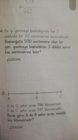 +
5. H
A
938
925
4. Bir ip yanmaya başladığında her 1
dakikada bir 42 santimetresi kısalmaktadır.
Başlangıçta 500 santimetre olan bir
ipin, yanmaya başladıktan 3 dakika sonra
kaç santimetresi kalır?
ÇÖZÜM:
ÇÖZÜM:
C
A ile C şehri arası 786 kilometredir.
B ile C şehri arası 397 kilometredir.
Buna göre A ile B şehri arası mesafe
kaç kilometredir?