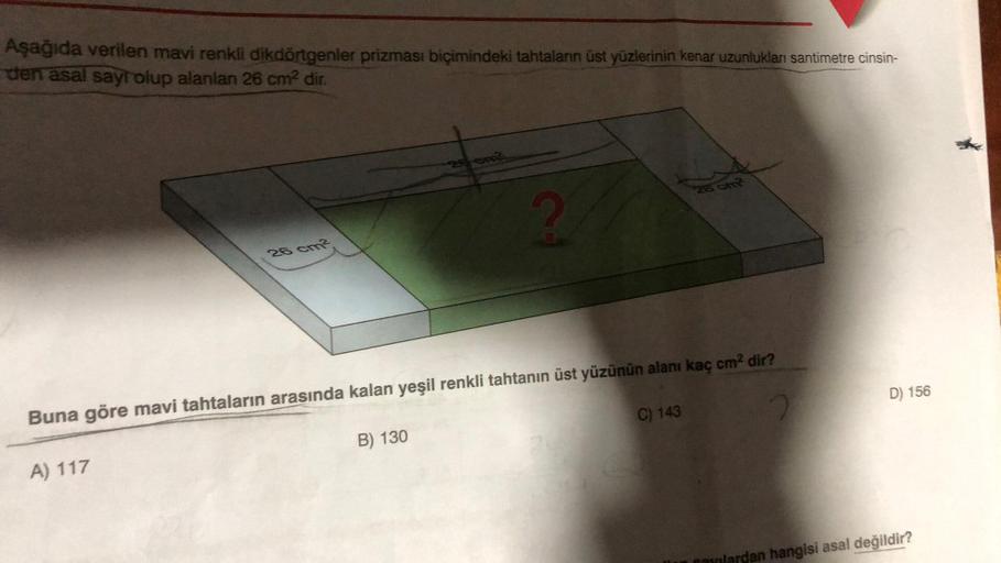 Aşağıda verilen mavi renkli dikdörtgenler prizması biçimindeki tahtaların üst yüzlerinin kenar uzunlukları santimetre cinsin-
den asal sayr olup alanlan 26 cm² dir.
26 cm2
A) 117
26-om
B) 130
CH
Buna göre mavi tahtaların arasında kalan yeşil renkli tahtanı