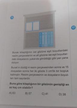 13
Burak kitaplığının üst gözüne eşit boyutlardaki
resim çerçevelerini ve alt gözüne ise eşit boyutlar-
daki dosyalarını yukarıda görüldüğü gibi yan yana
diziyor.
Burak'ın dizdiği 4 resim çerçevesinden sonra ve 15
dosyadan sonra her iki gözde 3 cm'lik bir boşluk
kalmıştır. Resim çerçevesinin ve dosyaların boyut-
ları tam sayılardır.
Buna göre kitaplığının bir gözünün genişliği en
az kaç cm olabilir?
A) 63
B) 57
C) 41
D) 38
17