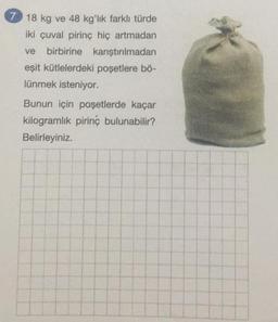 7 18 kg ve 48 kg'lık farklı türde
iki çuval pirinç hiç artmadan
ve birbirine karıştırılmadan
eşit kütlelerdeki poşetlere bö-
lünmek isteniyor.
Bunun için poşetlerde kaçar
kilogramlık pirinç bulunabilir?
Belirleyiniz.