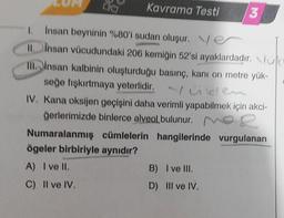 Kavrama Testi
Insan beyninin %80'i sudan oluşur. Ve
II. Insan vücudundaki 206 kemiğin 52'si ayaklardadır. uk!
III. insan kalbinin oluşturduğu basınç, kanı on metre yük-
seğe fışkırtmaya yeterlidir.
ken
3
IV. Kana oksijen geçişini daha verimli yapabilmek için akci-
ğerlerimizde binlerce alveol bulunur.
R
Numaralanmış
ögeler birbiriyle aynıdır?
A) I ve II.
C) II ve IV.
cümlelerin hangilerinde vurgulanan
B) I ve III.
D) III ve IV.