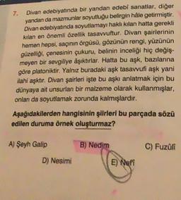 Divan edebiyatında bir yandan edebi sanatlar, diğer
yandan da mazmunlar soyutluğu belirgin hâle getirmiştir.
Divan edebiyatında soyutlamayı haklı kılan hatta gerekli
kılan en önemli özellik tasavvuftur. Divan şairlerinin
hemen hepsi, saçının örgüsü, gözünün rengi, yüzünün
güzelliği, çenesinin çukuru, belinin inceliği hiç değiş-
meyen bir sevgiliye aşıktırlar. Hatta bu aşk, bazılarına
göre platoniktir. Yalnız buradaki aşk tasavvufi aşk yani
ilahi aşktır. Divan şairleri işte bu aşkı anlatmak için bu
dünyaya ait unsurlan bir malzeme olarak kullanmışlar,
onları da soyutlamak zorunda kalmışlardır.
7.
Aşağıdakilerden hangisinin şiirleri bu parçada sözü
edilen duruma örnek oluşturmaz?
A) Şeyh Galip
D) Nesimi
B) Nedim
E) Nefi
C) Fuzûlî