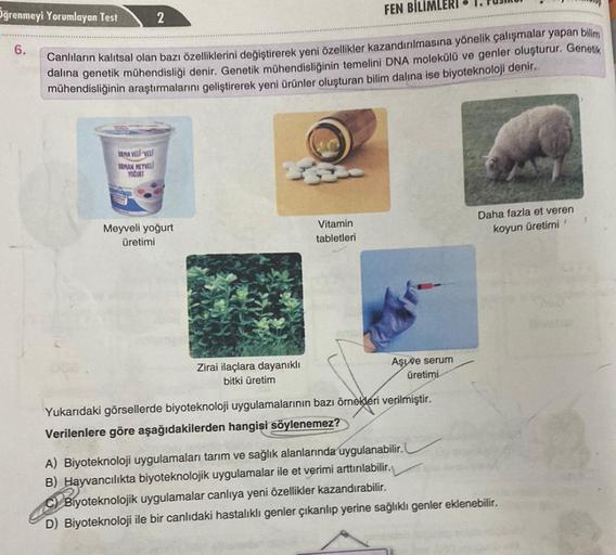 Oğrenmeyi Yorumlayan Test
6.
FEN BILIMLERI
Canlıların kalıtsal olan bazı özelliklerini değiştirerek yeni özellikler kazandırılmasına yönelik çalışmalar yapan bilim
dalına genetik mühendisliği denir. Genetik mühendisliğinin temelini DNA molekülü ve genler o