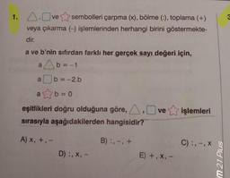 1. A.Ove sembolleri çarpma (x), bölme (:), toplama (+)
veya çıkarma (-) işlemlerinden herhangi birini göstermekte-
dir.
a ve b'nin sıfırdan farklı her gerçek sayı değeri için,
ab = -1
b = -2.b
a
b=0
eşitlikleri doğru olduğuna göre, A, ve işlemleri
sırasıyla aşağıdakilerden hangisidir?
A) x, +, -
a
D) :, X, -
B):, -, +
E) +,x, -
C) :, -, X
m 21 Plus
3