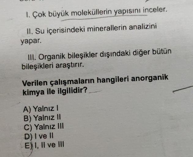 1. Çok büyük moleküllerin yapısını inceler.
II. Su içerisindeki minerallerin analizini
yapar.
III. Organik bileşikler dışındaki diğer bütün
bileşikleri araştırır.
Verilen çalışmaların hangileri anorganik
kimya ile ilgilidir?
A) Yalnız I
B) Yalnız II
C) Yal