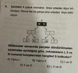 4. Şekildeki X çubuk mıknatısı önce ortadan ikiye bö-
lünüyor. Sonra her bir parça yine ortadan ikiye bölü-
nüyor.
X
NS
Bölünmeler esnasında parçalar döndürülmeden
birbirinden ayrıldığına göre, mıknatısların I, II ve
Ill numaralı kutuplarından hangileri S kutbudur?
A) Yalnız I
B) Yalnız il
C) I ve III
D) II ve III
E) I, II ve III