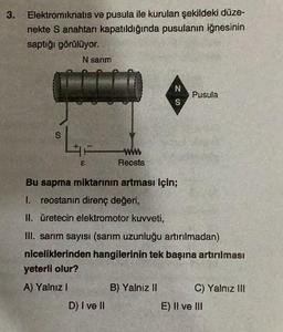 3.
Elektromıknatıs ve pusula ile kurulan şekildeki düze-
nekte S anahtarı kapatıldığında pusulanın iğnesinin
saptığı görülüyor.
S
N sarım
£
Reosta
D) I ve II
N
S
Bu sapma miktarının artması İçin;
1. reostanın direnç değeri,
II. üretecin elektromotor kuvveti,
III. sarım sayısı (sarım uzunluğu artırılmadan)
niceliklerinden hangilerinin tek başına artırılması
yeterli olur?
A) Yalnız I
B) Yalnız II
Pusula
C) Yalnız III
E) II ve III