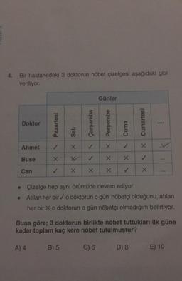 4. Bir hastanedeki 3 doktorun nöbet çizelgesi aşağıdaki gibi
veriliyor.
Doktor
Ahmet
Buse
Can
Pazartesi
X
Salı
X
B) 5
X
Çarşamba
✓
X
Günler
X X Perşembe
C) 6
X
Cuma
✓
XX
✓
Cumartesi
X
D) 8
✓
X<
wwwa
•
Çizelge hep aynı örüntüde devam ediyor.
• Atılan her bir ✓o doktorun o gün nöbetçi olduğunu, atılan
her bir X o doktorun o gün nöbetçi olmadığını belirtiyor.
:
Buna göre; 3 doktorun birlikte nöbet tuttukları ilk güne
kadar toplam kaç kere nöbet tutulmuştur?
A) 4
:
E) 10