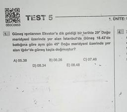 OB0C0853
TEST 5
1. Güneş ışınlarının Ekvator'a dik geldiği bir tarihte 29° Doğu
meridyeni üzerinde yer alan Istanbul'da Güneş 18.42'de
battığına göre aynı gün 45° Doğu meridyeni üzerinde yer
alan Iğdır'da güneş kaçta doğmuştur?
A) 05.38
D) 08.34
B) 06.26
E) 08.48
1. ÜNİTE:
C) 07.46
14.