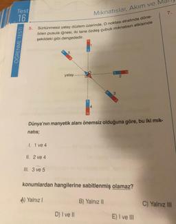 Test
16
ÖĞRENME TESTI
5.
Mıknatıslar, Akım ve
Sürtünmesiz yatay düzlem üzerinde, O noktası etrafında döne-
bilen pusula iğnesi, iki tane özdeş çubuk mıknatısın etkisinde
şekildeki gibi dengededir.
1. 1 ve 4
II. 2 ve 4
III. 3 ve 5
yatay...
A) Yalnız I
S
Dünya'nın manyetik alanı önemsiz olduğuna göre, bu iki mik-
natis;
4
D) I ve II
3
2
konumlardan hangilerine sabitlenmiş olamaz?
B) Yalnız II
N
E) I ve III
7.
C) Yalnız III