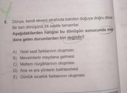 8. Dünya, kendi ekseni etrafında batıdan doğuya doğru döner.
Bir tam dönüşünü 24 saatte tamamlar.
Aşağıdakilerden hangisi bu dönüşün sonucunda mey-
dana gelen durumlardan biri değildir?
A) Yerel saat farklarının oluşması
B) Mevsimlerin meydana gelmesi
C) Meltem rüzgârlarının oluşması
D) Ana ve ara yönlerin belirlenmesi
E) Günlük sıcaklık farklarının oluşması
gociniz.